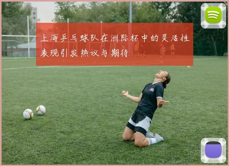 上海乒乓球队在洲际杯中的灵活性表现引发热议与期待