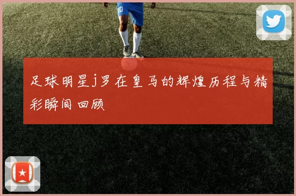 足球明星j罗在皇马的辉煌历程与精彩瞬间回顾