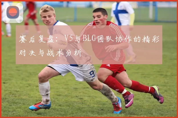 赛后复盘：V5与BLG团队协作的精彩对决与战术分析
