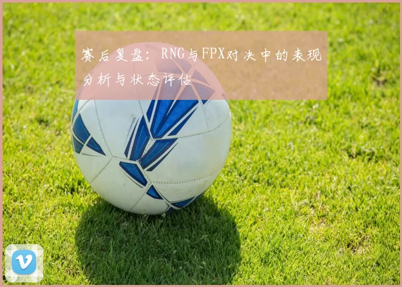 赛后复盘：RNG与FPX对决中的表现分析与状态评估