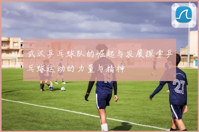 武汉乒乓球队的崛起与发展探索乒乓球运动的力量与精神
