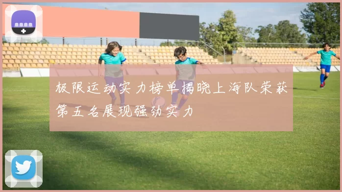 极限运动实力榜单揭晓上海队荣获第五名展现强劲实力