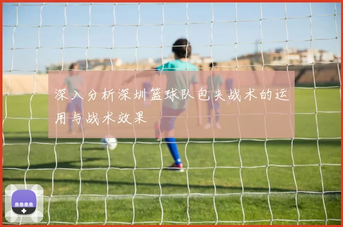 深入分析深圳篮球队包夹战术的运用与战术效果