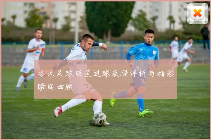 各大足球明星进球表现评析与精彩瞬间回顾