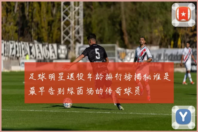 足球明星退役年龄排行榜揭秘谁是最早告别绿茵场的传奇球员