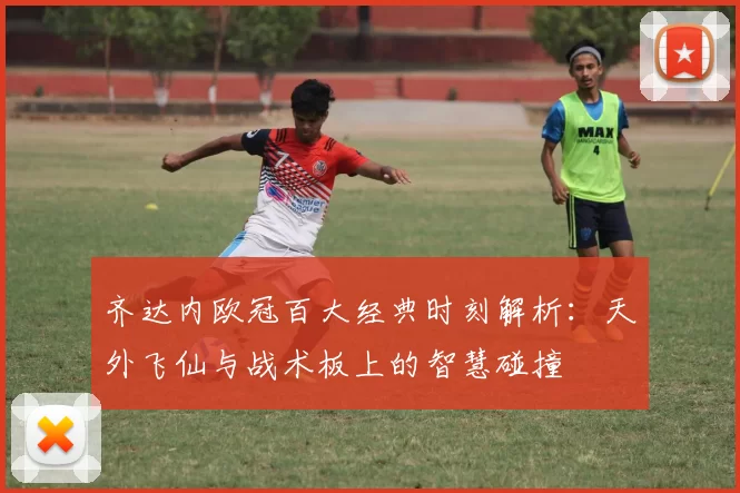齐达内欧冠百大经典时刻解析：天外飞仙与战术板上的智慧碰撞