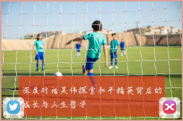 深度对话吴伟探索和平精英背后的成长与人生哲学