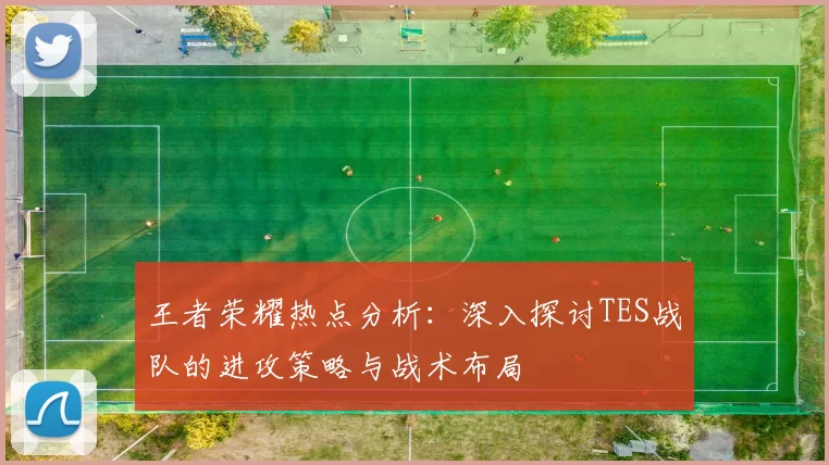 王者荣耀热点分析：深入探讨TES战队的进攻策略与战术布局