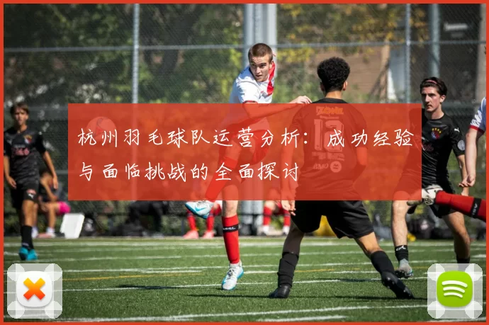 杭州羽毛球队运营分析：成功经验与面临挑战的全面探讨