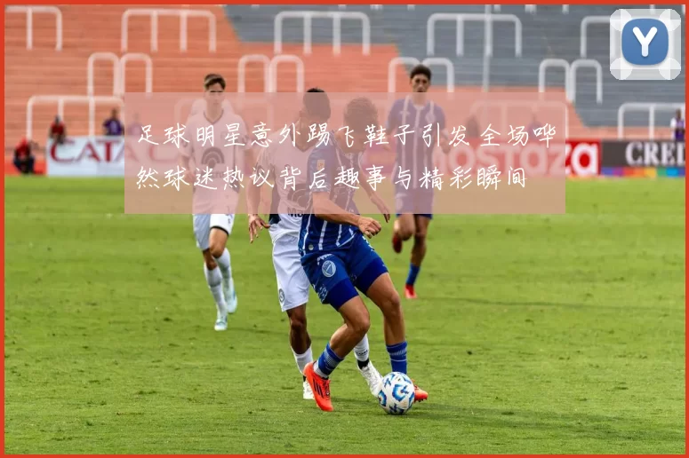 足球明星意外踢飞鞋子引发全场哗然球迷热议背后趣事与精彩瞬间