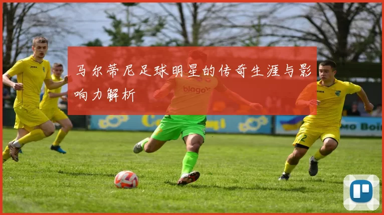 马尔蒂尼足球明星的传奇生涯与影响力解析