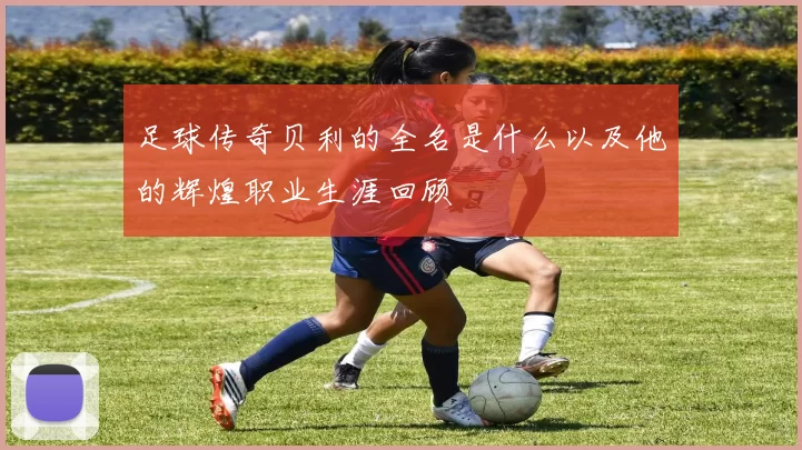 足球传奇贝利的全名是什么以及他的辉煌职业生涯回顾