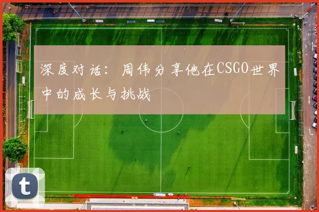 深度对话：周伟分享他在CSGO世界中的成长与挑战
