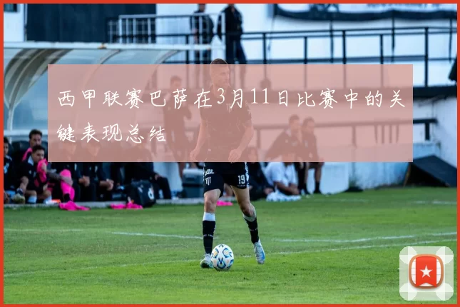 西甲联赛巴萨在3月11日比赛中的关键表现总结
