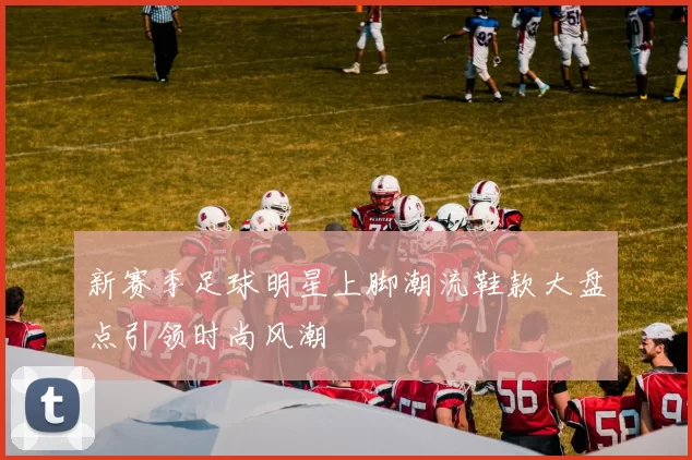 新赛季足球明星上脚潮流鞋款大盘点引领时尚风潮