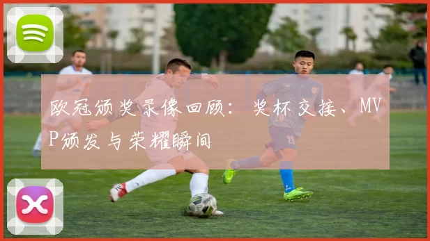 欧冠颁奖录像回顾：奖杯交接、MVP颁发与荣耀瞬间