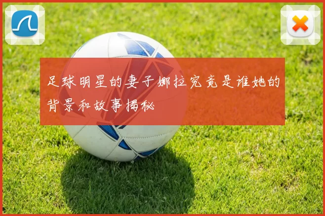 足球明星的妻子娜拉究竟是谁她的背景和故事揭秘