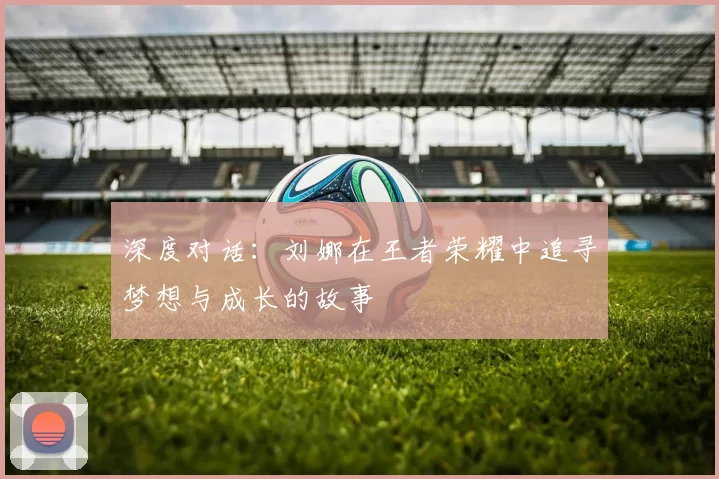 深度对话：刘娜在王者荣耀中追寻梦想与成长的故事