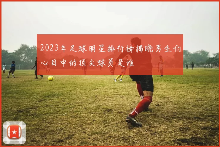 2023年足球明星排行榜揭晓男生们心目中的顶尖球员是谁