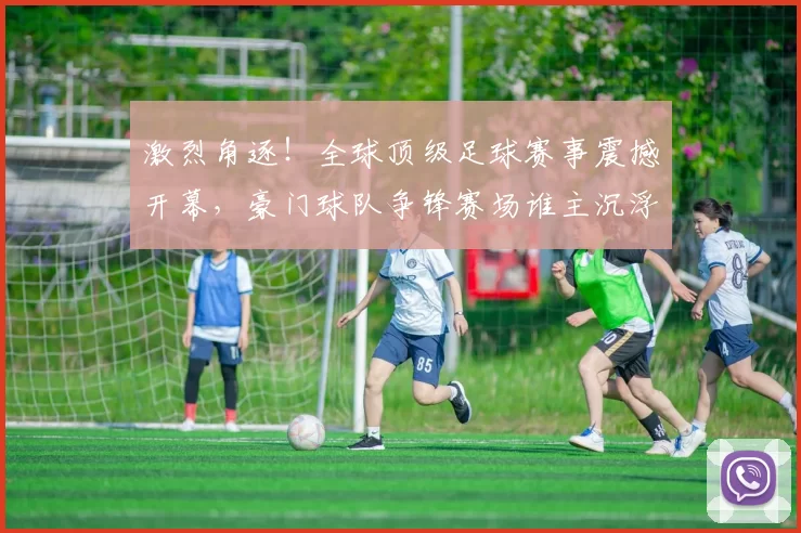激烈角逐！全球顶级足球赛事震撼开幕，豪门球队争锋赛场谁主沉浮