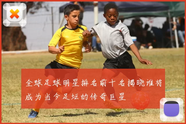 全球足球明星排名前十名揭晓谁将成为当今足坛的传奇巨星
