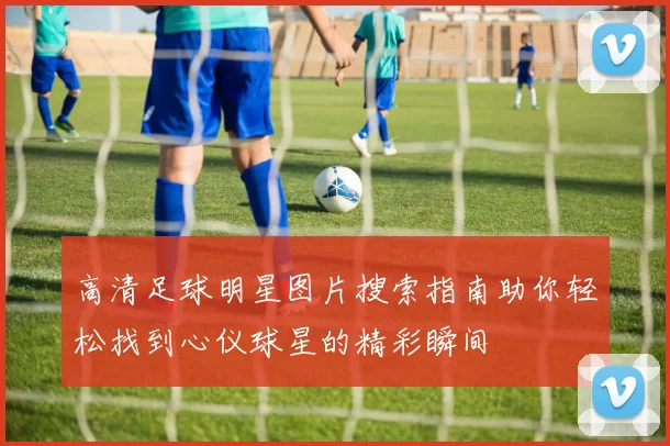 高清足球明星图片搜索指南助你轻松找到心仪球星的精彩瞬间