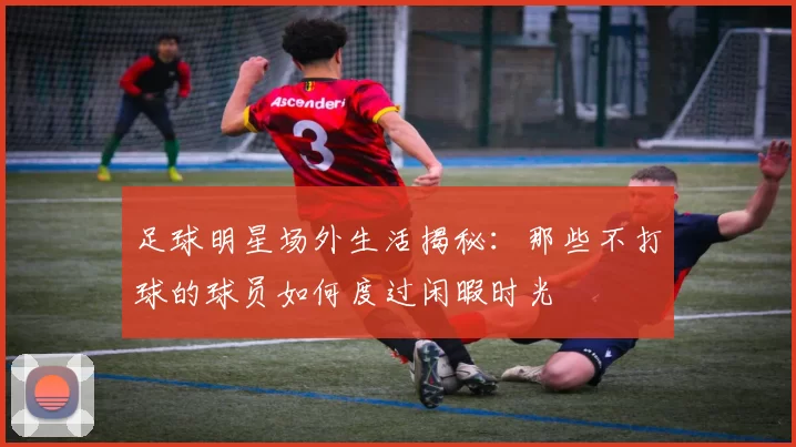 足球明星场外生活揭秘：那些不打球的球员如何度过闲暇时光