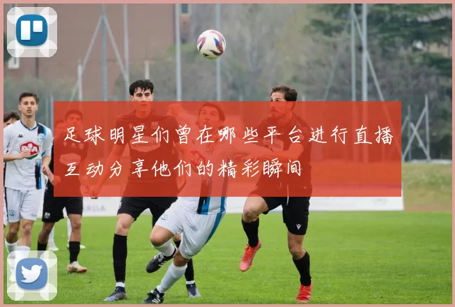足球明星们曾在哪些平台进行直播互动分享他们的精彩瞬间