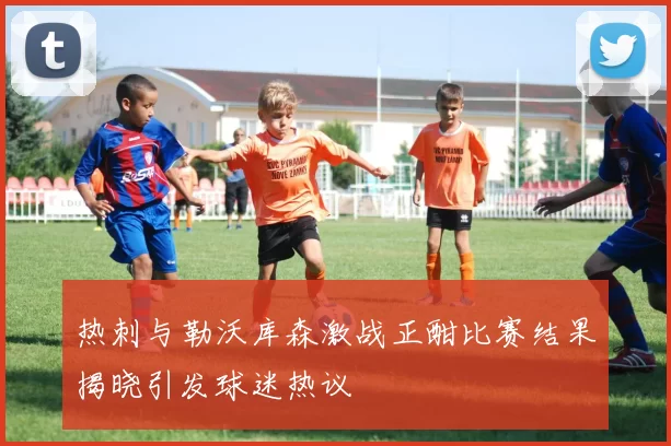 热刺与勒沃库森激战正酣比赛结果揭晓引发球迷热议