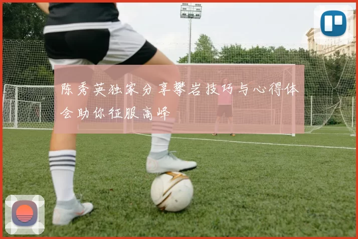 陈秀英独家分享攀岩技巧与心得体会助你征服高峰