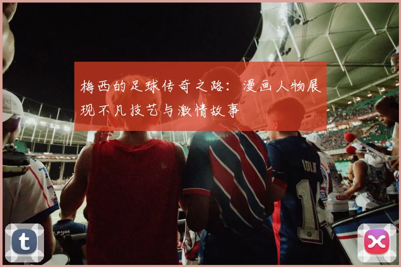 梅西的足球传奇之路：漫画人物展现不凡技艺与激情故事