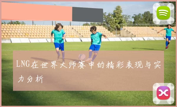 LNG在世界大师赛中的精彩表现与实力分析