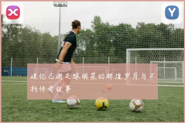 追忆已逝足球明星的辉煌岁月与不朽传奇故事