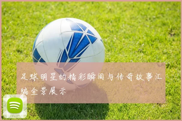 足球明星的精彩瞬间与传奇故事汇编全景展示