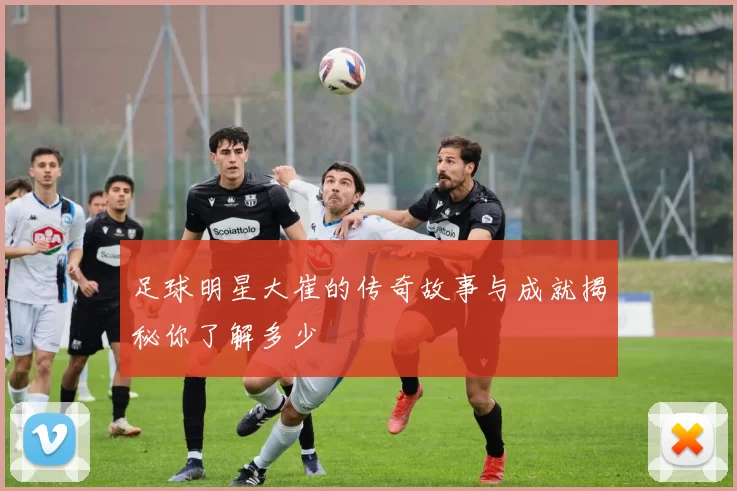 足球明星大崔的传奇故事与成就揭秘你了解多少