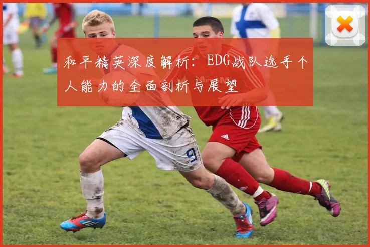 和平精英深度解析：EDG战队选手个人能力的全面剖析与展望