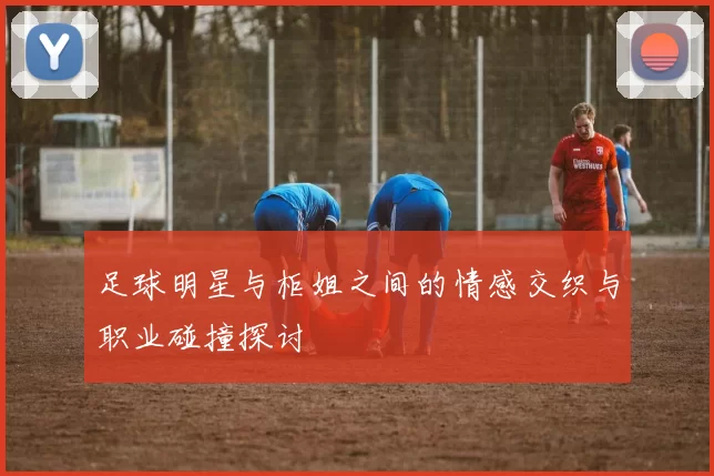 足球明星与柜姐之间的情感交织与职业碰撞探讨
