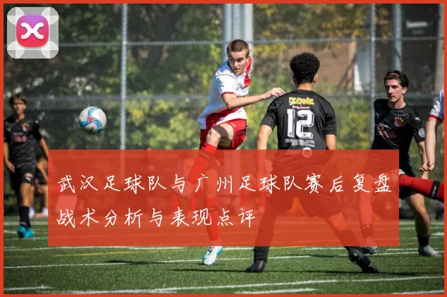 武汉足球队与广州足球队赛后复盘战术分析与表现点评