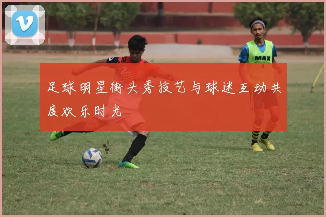 足球明星街头秀技艺与球迷互动共度欢乐时光