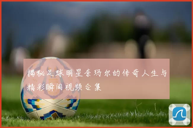 揭秘足球明星奈玛尔的传奇人生与精彩瞬间视频合集