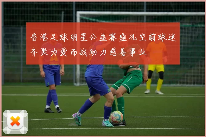 香港足球明星公益赛盛况空前球迷齐聚为爱而战助力慈善事业