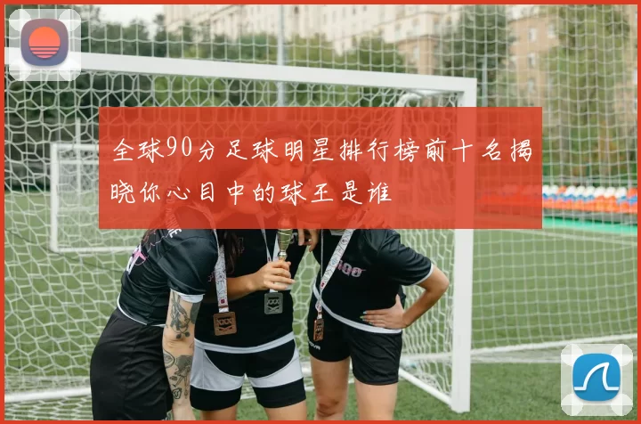 全球90分足球明星排行榜前十名揭晓你心目中的球王是谁