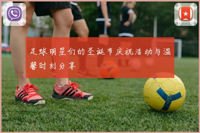 足球明星们的圣诞节庆祝活动与温馨时刻分享