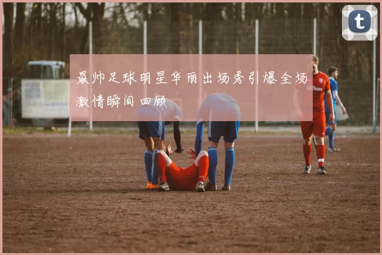 最帅足球明星华丽出场秀引爆全场激情瞬间回顾