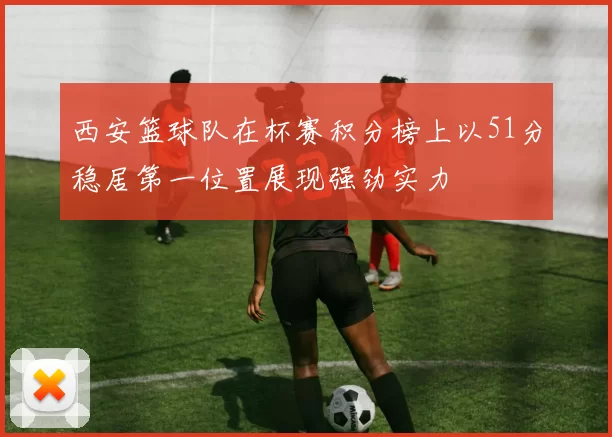 西安篮球队在杯赛积分榜上以51分稳居第一位置展现强劲实力