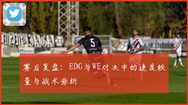 赛后复盘：EDG与WE对决中的速度较量与战术分析