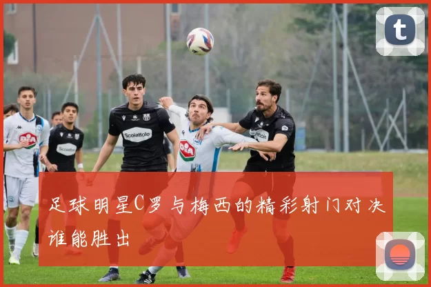 足球明星C罗与梅西的精彩射门对决谁能胜出