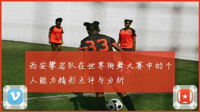 西安攀岩队在世界街舞大赛中的个人能力精彩点评与分析