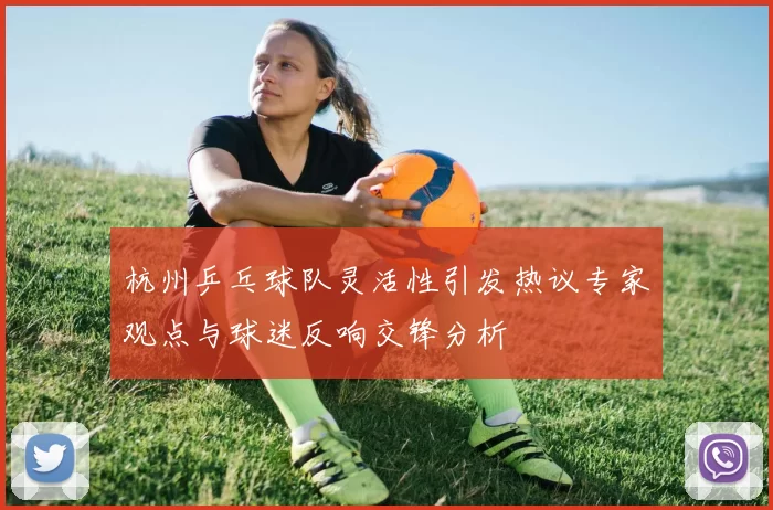 杭州乒乓球队灵活性引发热议专家观点与球迷反响交锋分析
