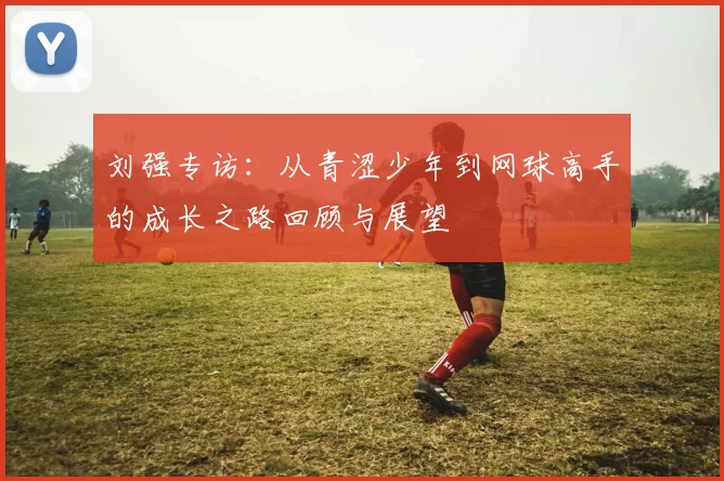 刘强专访：从青涩少年到网球高手的成长之路回顾与展望